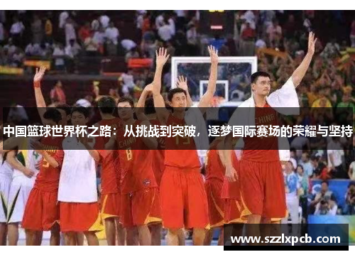 中国篮球世界杯之路：从挑战到突破，逐梦国际赛场的荣耀与坚持