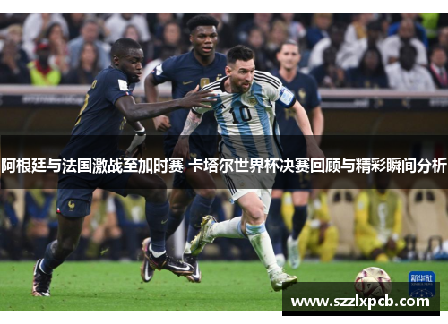 阿根廷与法国激战至加时赛 卡塔尔世界杯决赛回顾与精彩瞬间分析
