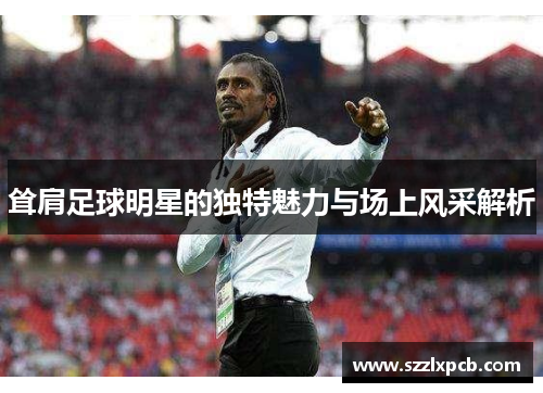 耸肩足球明星的独特魅力与场上风采解析