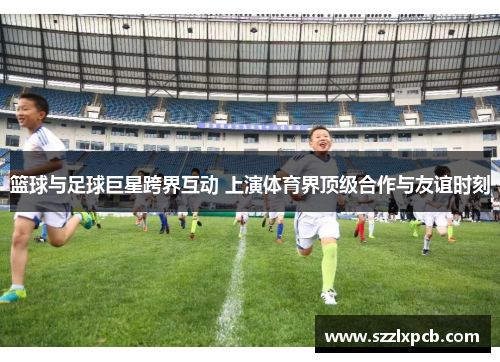 篮球与足球巨星跨界互动 上演体育界顶级合作与友谊时刻