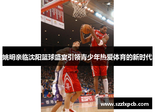 姚明亲临沈阳篮球盛宴引领青少年热爱体育的新时代