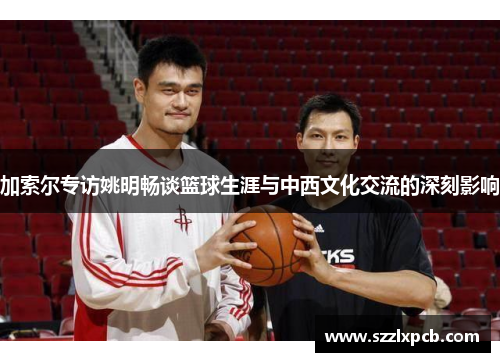 加索尔专访姚明畅谈篮球生涯与中西文化交流的深刻影响