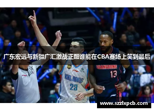 广东宏远与新疆广汇激战正酣谁能在CBA赛场上笑到最后